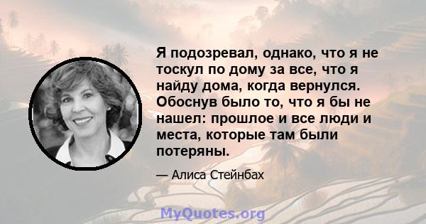 Я подозревал, однако, что я не тоскул по дому за все, что я найду дома, когда вернулся. Обоснув было то, что я бы не нашел: прошлое и все люди и места, которые там были потеряны.