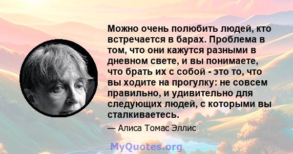 Можно очень полюбить людей, кто встречается в барах. Проблема в том, что они кажутся разными в дневном свете, и вы понимаете, что брать их с собой - это то, что вы ходите на прогулку: не совсем правильно, и удивительно