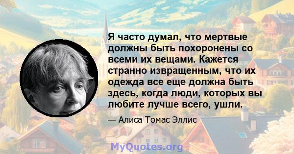 Я часто думал, что мертвые должны быть похоронены со всеми их вещами. Кажется странно извращенным, что их одежда все еще должна быть здесь, когда люди, которых вы любите лучше всего, ушли.