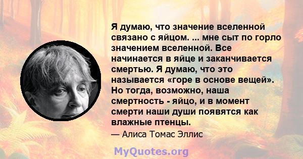 Я думаю, что значение вселенной связано с яйцом. ... мне сыт по горло значением вселенной. Все начинается в яйце и заканчивается смертью. Я думаю, что это называется «горе в основе вещей». Но тогда, возможно, наша