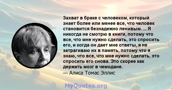 Захват в браке с человеком, который знает более или менее все, что человек становится безнадежно ленивым. ... Я никогда не смотрю в книги, потому что все, что мне нужно сделать, это спросить его, и когда он дает мне