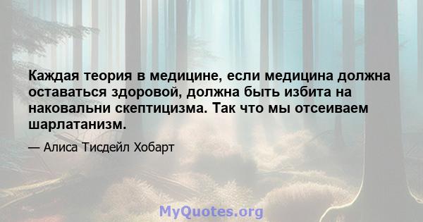 Каждая теория в медицине, если медицина должна оставаться здоровой, должна быть избита на наковальни скептицизма. Так что мы отсеиваем шарлатанизм.