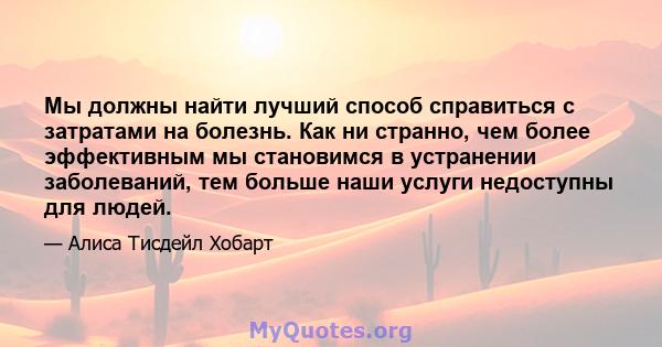 Мы должны найти лучший способ справиться с затратами на болезнь. Как ни странно, чем более эффективным мы становимся в устранении заболеваний, тем больше наши услуги недоступны для людей.