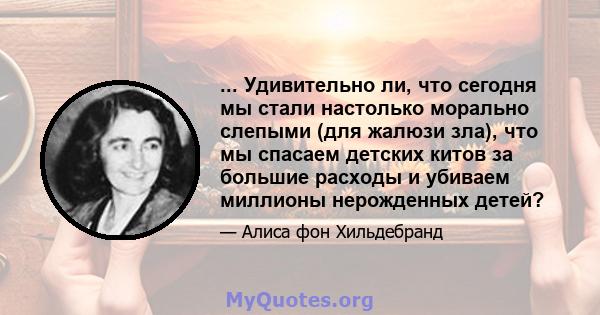 ... Удивительно ли, что сегодня мы стали настолько морально слепыми (для жалюзи зла), что мы спасаем детских китов за большие расходы и убиваем миллионы нерожденных детей?