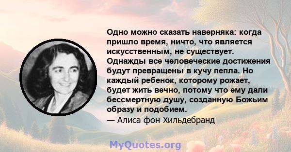 Одно можно сказать наверняка: когда пришло время, ничто, что является искусственным, не существует. Однажды все человеческие достижения будут превращены в кучу пепла. Но каждый ребенок, которому рожает, будет жить