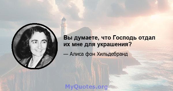 Вы думаете, что Господь отдал их мне для украшения?