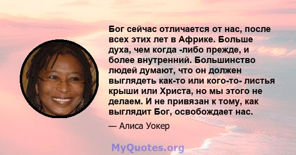 Бог сейчас отличается от нас, после всех этих лет в Африке. Больше духа, чем когда -либо прежде, и более внутренний. Большинство людей думают, что он должен выглядеть как-то или кого-то- листья крыши или Христа, но мы