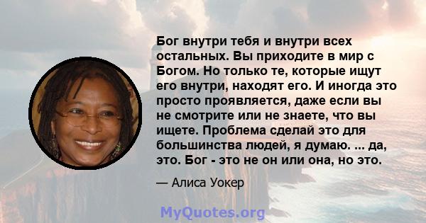 Бог внутри тебя и внутри всех остальных. Вы приходите в мир с Богом. Но только те, которые ищут его внутри, находят его. И иногда это просто проявляется, даже если вы не смотрите или не знаете, что вы ищете. Проблема