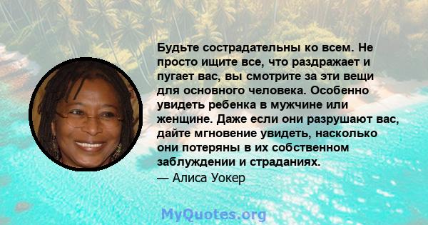 Будьте сострадательны ко всем. Не просто ищите все, что раздражает и пугает вас, вы смотрите за эти вещи для основного человека. Особенно увидеть ребенка в мужчине или женщине. Даже если они разрушают вас, дайте