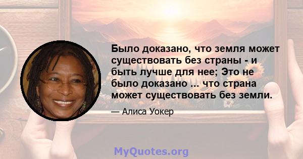 Было доказано, что земля может существовать без страны - и быть лучше для нее; Это не было доказано ... что страна может существовать без земли.