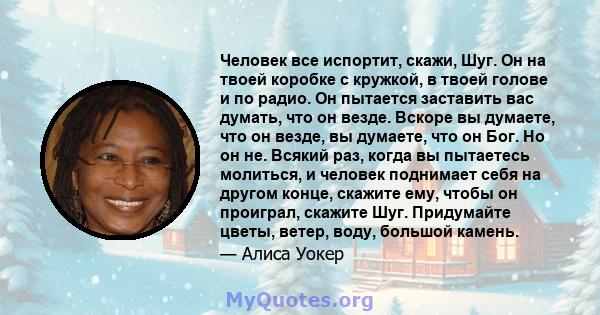 Человек все испортит, скажи, Шуг. Он на твоей коробке с кружкой, в твоей голове и по радио. Он пытается заставить вас думать, что он везде. Вскоре вы думаете, что он везде, вы думаете, что он Бог. Но он не. Всякий раз,