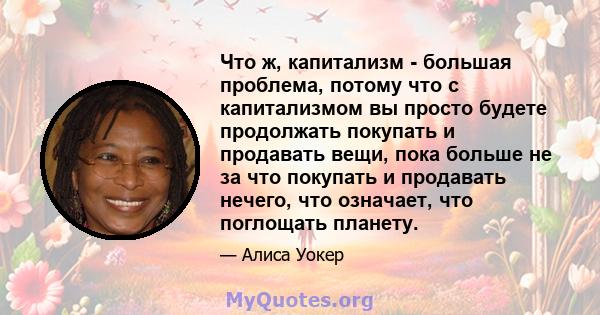 Что ж, капитализм - большая проблема, потому что с капитализмом вы просто будете продолжать покупать и продавать вещи, пока больше не за что покупать и продавать нечего, что означает, что поглощать планету.