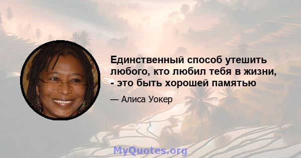 Единственный способ утешить любого, кто любил тебя в жизни, - это быть хорошей памятью