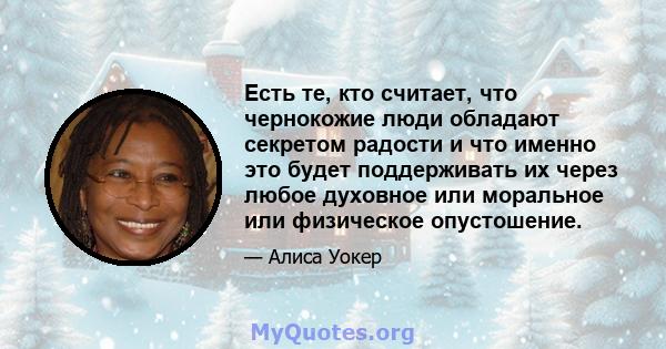 Есть те, кто считает, что чернокожие люди обладают секретом радости и что именно это будет поддерживать их через любое духовное или моральное или физическое опустошение.