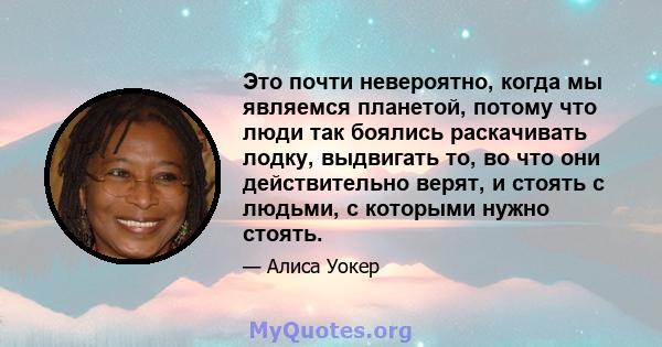 Это почти невероятно, когда мы являемся планетой, потому что люди так боялись раскачивать лодку, выдвигать то, во что они действительно верят, и стоять с людьми, с которыми нужно стоять.