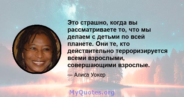 Это страшно, когда вы рассматриваете то, что мы делаем с детьми по всей планете. Они те, кто действительно терроризируется всеми взрослыми, совершающими взрослые.