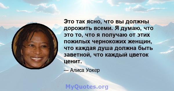 Это так ясно, что вы должны дорожить всеми. Я думаю, что это то, что я получаю от этих пожилых чернокожих женщин, что каждая душа должна быть заветной, что каждый цветок ценит.