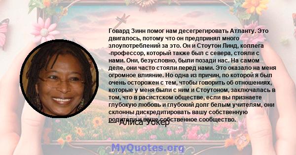 Говард Зинн помог нам десегрегировать Атланту. Это двигалось, потому что он предпринял много злоупотреблений за это. Он и Стоутон Линд, коллега -профессор, который также был с севера, стояли с нами. Они, безусловно,