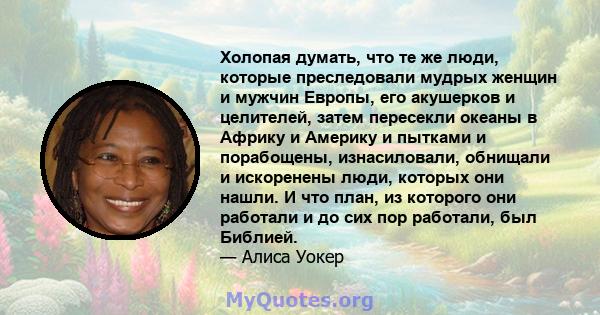 Холопая думать, что те же люди, которые преследовали мудрых женщин и мужчин Европы, его акушерков и целителей, затем пересекли океаны в Африку и Америку и пытками и порабощены, изнасиловали, обнищали и искоренены люди,