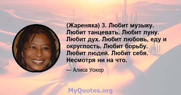 (Жареняка) 3. Любит музыку. Любит танцевать. Любит луну. Любит дух. Любит любовь, еду и округлость. Любит борьбу. Любит людей. Любит себя. Несмотря ни на что.