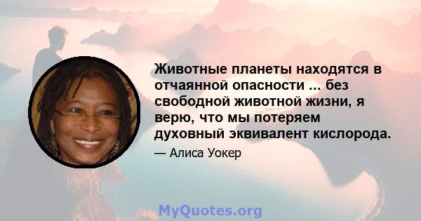 Животные планеты находятся в отчаянной опасности ... без свободной животной жизни, я верю, что мы потеряем духовный эквивалент кислорода.