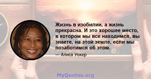 Жизнь в изобилии, а жизнь прекрасна. И это хорошее место, в котором мы все находимся, вы знаете, на этой земле, если мы позаботимся об этом.