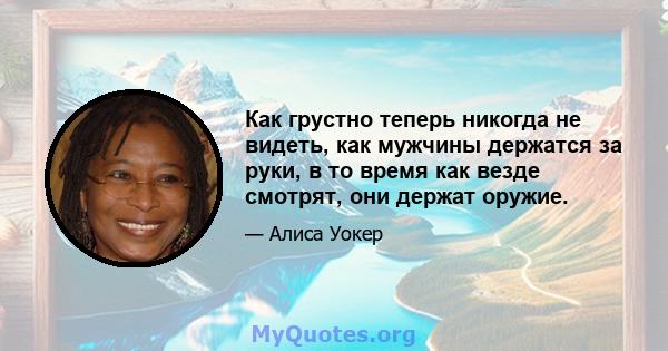 Как грустно теперь никогда не видеть, как мужчины держатся за руки, в то время как везде смотрят, они держат оружие.