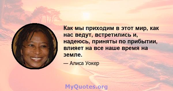 Как мы приходим в этот мир, как нас ведут, встретились и, надеюсь, приняты по прибытии, влияет на все наше время на земле.