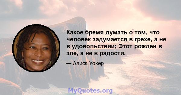 Какое бремя думать о том, что человек задумается в грехе, а не в удовольствии; Этот рожден в зле, а не в радости.