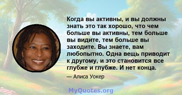 Когда вы активны, и вы должны знать это так хорошо, что чем больше вы активны, тем больше вы видите, тем больше вы заходите. Вы знаете, вам любопытно. Одна вещь приводит к другому, и это становится все глубже и глубже.