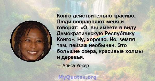 Конго действительно красиво. Люди поправляют меня и говорят: «О, вы имеете в виду Демократическую Республику Конго». Ну, хорошо. Но, земля там, пейзаж необычен. Это большие озера, красивые холмы и деревья.