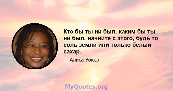 Кто бы ты ни был, каким бы ты ни был, начните с этого, будь то соль земли или только белый сахар.