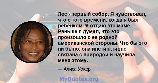 Лес - первый собор. Я чувствовал, что с того времени, когда я был ребенком. Я отдаю это маме. Раньше я думал, что это произошло с ее родной американской стороны. Что бы это ни было, она инстинктивно связана с природой и 