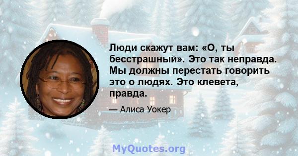 Люди скажут вам: «О, ты бесстрашный». Это так неправда. Мы должны перестать говорить это о людях. Это клевета, правда.