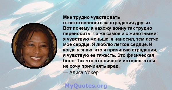 Мне трудно чувствовать ответственность за страдания других. Вот почему я нахожу войну так трудно переносить. То же самое и с животными: я чувствую меньше, я наносил, тем легче мое сердце. Я люблю легкое сердце. И когда