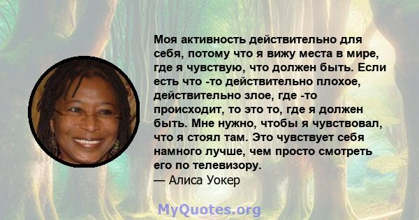 Моя активность действительно для себя, потому что я вижу места в мире, где я чувствую, что должен быть. Если есть что -то действительно плохое, действительно злое, где -то происходит, то это то, где я должен быть. Мне