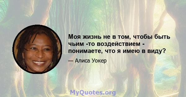 Моя жизнь не в том, чтобы быть чьим -то воздействием - понимаете, что я имею в виду?