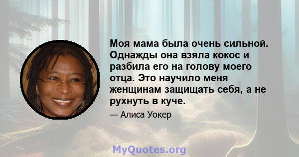 Моя мама была очень сильной. Однажды она взяла кокос и разбила его на голову моего отца. Это научило меня женщинам защищать себя, а не рухнуть в куче.