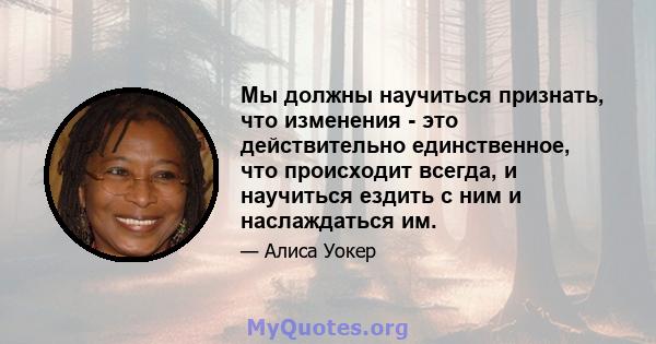 Мы должны научиться признать, что изменения - это действительно единственное, что происходит всегда, и научиться ездить с ним и наслаждаться им.