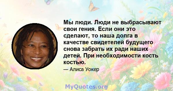 Мы люди. Люди не выбрасывают свои гения. Если они это сделают, то наша долга в качестве свидетелей будущего снова забрать их ради наших детей. При необходимости кость костью.