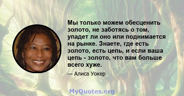 Мы только можем обесценить золото, не заботясь о том, упадет ли оно или поднимается на рынке. Знаете, где есть золото, есть цепь, и если ваша цепь - золото, что вам больше всего хуже.