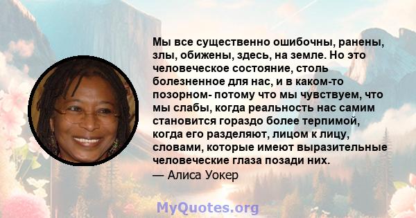 Мы все существенно ошибочны, ранены, злы, обижены, здесь, на земле. Но это человеческое состояние, столь болезненное для нас, и в каком-то позорном- потому что мы чувствуем, что мы слабы, когда реальность нас самим