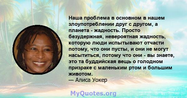 Наша проблема в основном в нашем злоупотреблении друг с другом, а планета - жадность. Просто безудержная, невероятная жадность, которую люди испытывают отчасти потому, что они пусты, и они не могут насытиться, потому