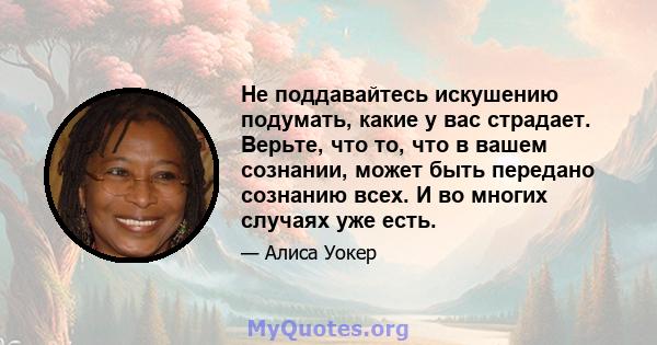 Не поддавайтесь искушению подумать, какие у вас страдает. Верьте, что то, что в вашем сознании, может быть передано сознанию всех. И во многих случаях уже есть.