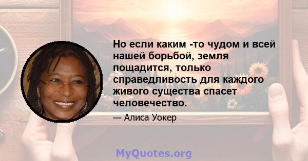 Но если каким -то чудом и всей нашей борьбой, земля пощадится, только справедливость для каждого живого существа спасет человечество.