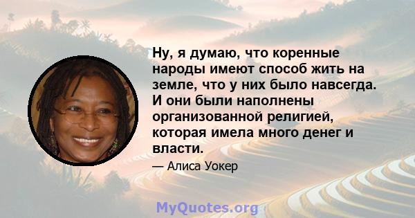 Ну, я думаю, что коренные народы имеют способ жить на земле, что у них было навсегда. И они были наполнены организованной религией, которая имела много денег и власти.