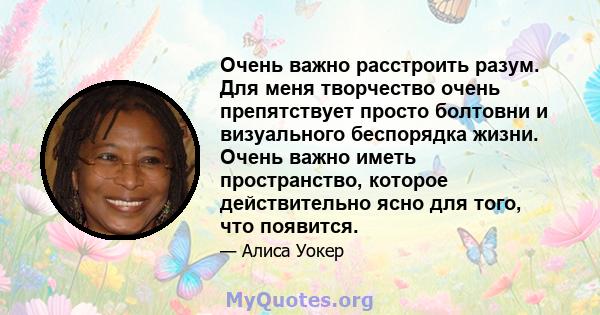 Очень важно расстроить разум. Для меня творчество очень препятствует просто болтовни и визуального беспорядка жизни. Очень важно иметь пространство, которое действительно ясно для того, что появится.