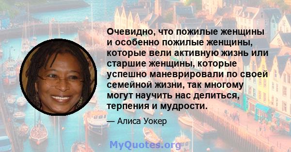 Очевидно, что пожилые женщины и особенно пожилые женщины, которые вели активную жизнь или старшие женщины, которые успешно маневрировали по своей семейной жизни, так многому могут научить нас делиться, терпения и