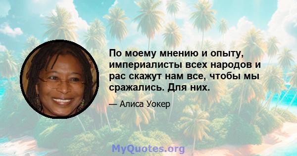 По моему мнению и опыту, империалисты всех народов и рас скажут нам все, чтобы мы сражались. Для них.