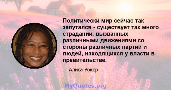 Политически мир сейчас так запутался - существует так много страданий, вызванных различными движениями со стороны различных партий и людей, находящихся у власти в правительстве.